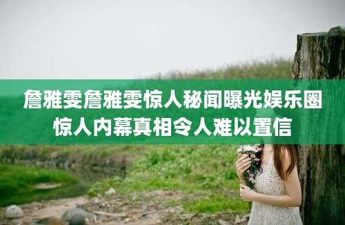 詹雅雯詹雅雯惊人秘闻曝光娱乐圈惊人内幕真相令人难以置信