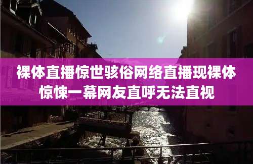 裸体直播惊世骇俗网络直播现裸体惊悚一幕网友直呼无法直视