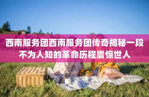西南服务团西南服务团传奇揭秘一段不为人知的革命历程震惊世人