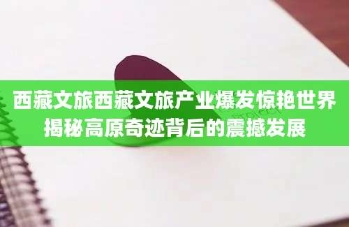 西藏文旅西藏文旅产业爆发惊艳世界揭秘高原奇迹背后的震撼发展