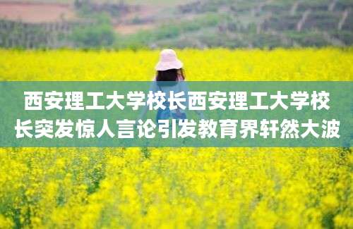 西安理工大学校长西安理工大学校长突发惊人言论引发教育界轩然大波