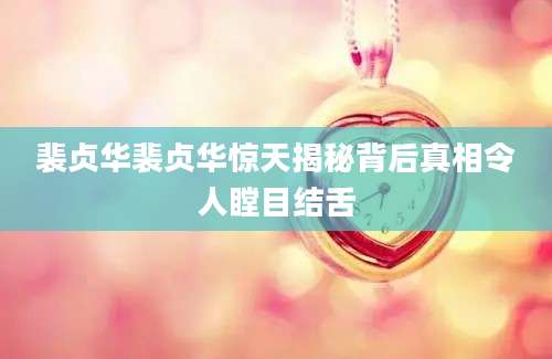 裴贞华裴贞华惊天揭秘背后真相令人瞠目结舌