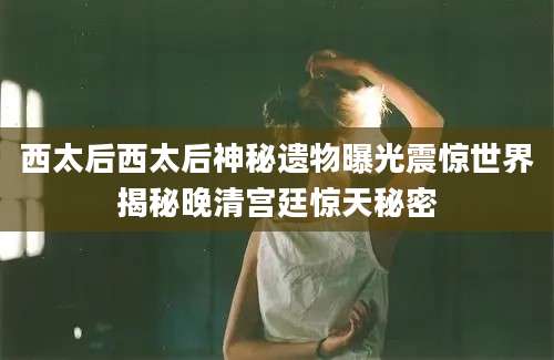 西太后西太后神秘遗物曝光震惊世界揭秘晚清宫廷惊天秘密