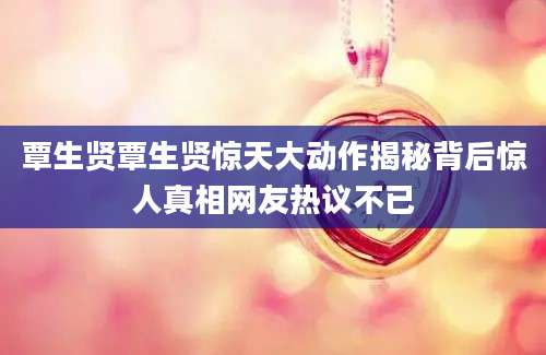 覃生贤覃生贤惊天大动作揭秘背后惊人真相网友热议不已