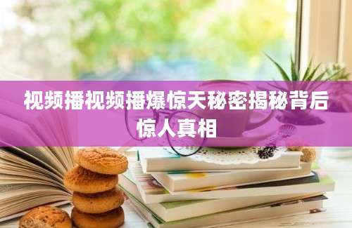 视频播视频播爆惊天秘密揭秘背后惊人真相