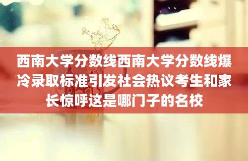 西南大学分数线西南大学分数线爆冷录取标准引发社会热议考生和家长惊呼这是哪门子的名校