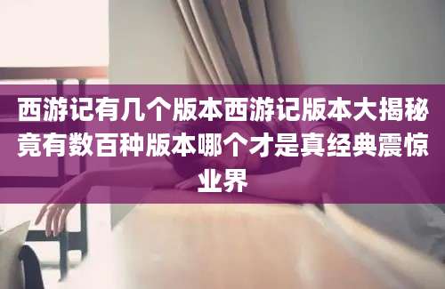 西游记有几个版本西游记版本大揭秘竟有数百种版本哪个才是真经典震惊业界