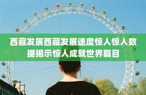 西藏发展西藏发展速度惊人惊人数据揭示惊人成就世界瞩目