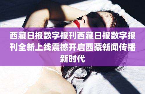 西藏日报数字报刊西藏日报数字报刊全新上线震撼开启西藏新闻传播新时代