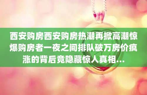 西安购房西安购房热潮再掀高潮惊爆购房者一夜之间排队破万房价疯涨的背后竟隐藏惊人真相...