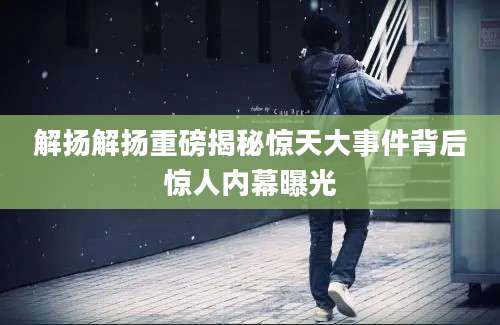 解扬解扬重磅揭秘惊天大事件背后惊人内幕曝光