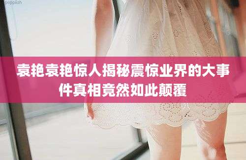 袁艳袁艳惊人揭秘震惊业界的大事件真相竟然如此颠覆