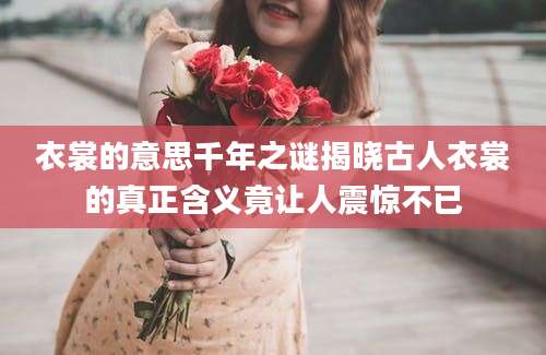 衣裳的意思千年之谜揭晓古人衣裳的真正含义竟让人震惊不已
