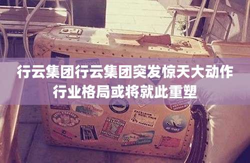 行云集团行云集团突发惊天大动作行业格局或将就此重塑