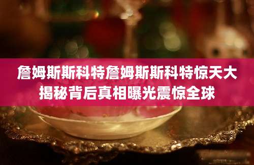 詹姆斯斯科特詹姆斯斯科特惊天大揭秘背后真相曝光震惊全球