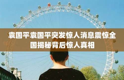 袁国平袁国平突发惊人消息震惊全国揭秘背后惊人真相