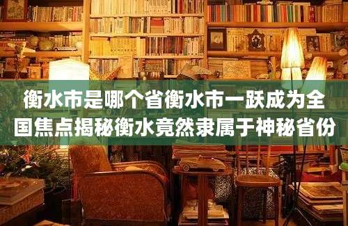 衡水市是哪个省衡水市一跃成为全国焦点揭秘衡水竟然隶属于神秘省份