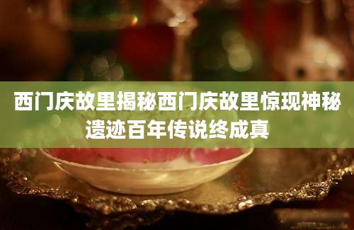 西门庆故里揭秘西门庆故里惊现神秘遗迹百年传说终成真