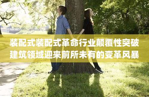 装配式装配式革命行业颠覆性突破建筑领域迎来前所未有的变革风暴