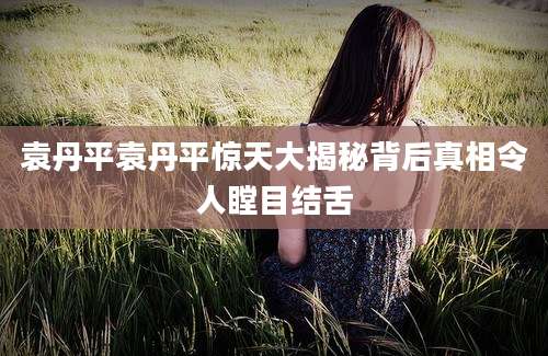 袁丹平袁丹平惊天大揭秘背后真相令人瞠目结舌