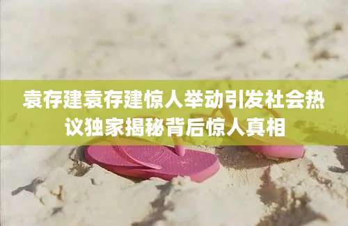 袁存建袁存建惊人举动引发社会热议独家揭秘背后惊人真相