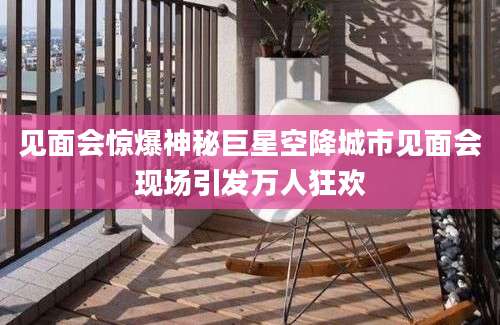 见面会惊爆神秘巨星空降城市见面会现场引发万人狂欢