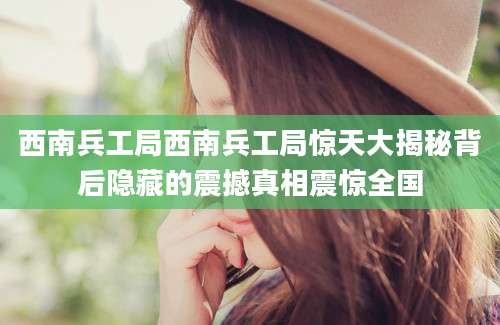 西南兵工局西南兵工局惊天大揭秘背后隐藏的震撼真相震惊全国