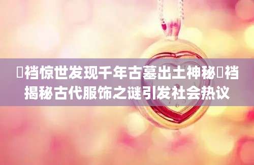 裲裆惊世发现千年古墓出土神秘裲裆揭秘古代服饰之谜引发社会热议
