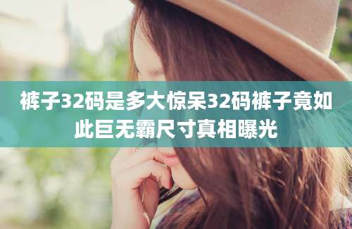 裤子32码是多大惊呆32码裤子竟如此巨无霸尺寸真相曝光