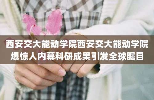 西安交大能动学院西安交大能动学院爆惊人内幕科研成果引发全球瞩目