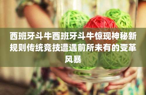 西班牙斗牛西班牙斗牛惊现神秘新规则传统竞技遭遇前所未有的变革风暴