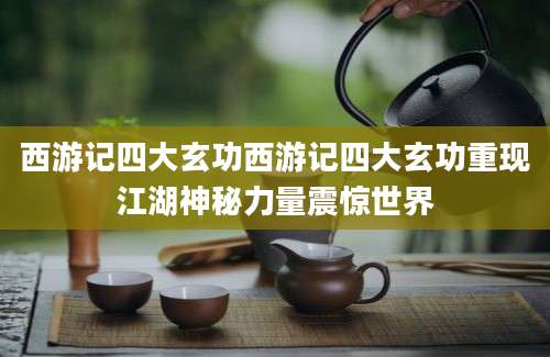 西游记四大玄功西游记四大玄功重现江湖神秘力量震惊世界