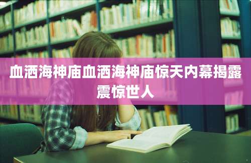 血洒海神庙血洒海神庙惊天内幕揭露震惊世人