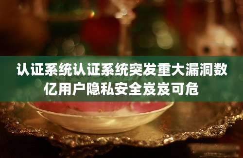 认证系统认证系统突发重大漏洞数亿用户隐私安全岌岌可危